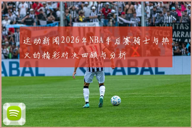 运动新闻2026年NBA季后赛骑士与热火的精彩对决回顾与分析