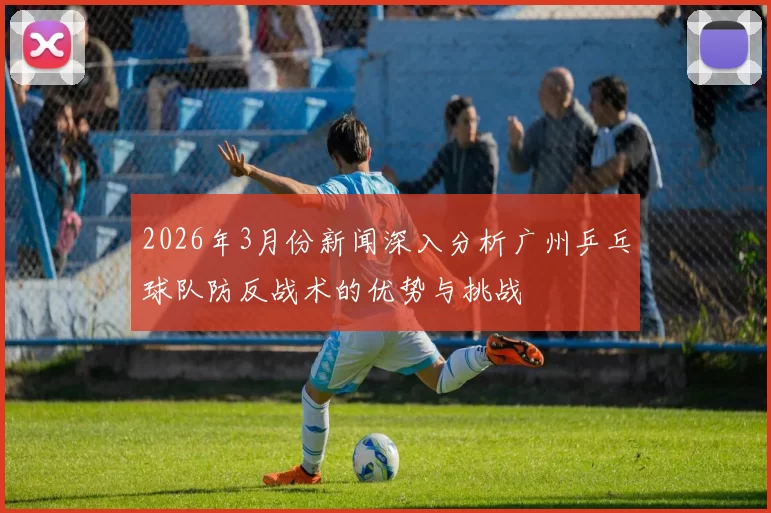 2026年3月份新闻深入分析广州乒乓球队防反战术的优势与挑战