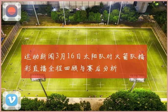 运动新闻3月16日太阳队对火箭队精彩直播全程回顾与赛后分析